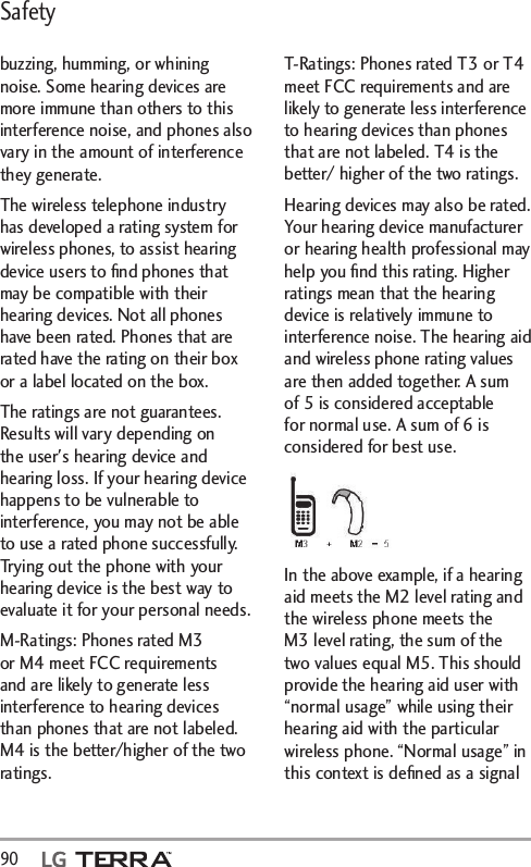 Safety90  buzzing, humming, or whining noise. Some hearing devices are more immune than others to this interference noise, and phones also vary in the amount of interference they generate.The wireless telephone industry has developed a rating system for wireless phones, to assist hearing device users to ﬁnd phones that may be compatible with their hearing devices. Not all phones have been rated. Phones that are rated have the rating on their box or a label located on the box.The ratings are not guarantees. Results will vary depending on the user&apos;s hearing device and hearing loss. If your hearing device happens to be vulnerable to interference, you may not be able to use a rated phone successfully. Trying out the phone with your hearing device is the best way to evaluate it for your personal needs.M-Ratings: Phones rated M3 or M4 meet FCC requirements and are likely to generate less interference to hearing devices than phones that are not labeled. M4 is the better/higher of the two ratings.T-Ratings: Phones rated T3 or T4 meet FCC requirements and are likely to generate less interference to hearing devices than phones that are not labeled. T4 is the better/ higher of the two ratings.Hearing devices may also be rated. Your hearing device manufacturer or hearing health professional may help you ﬁnd this rating. Higher ratings mean that the hearing device is relatively immune to interference noise. The hearing aid and wireless phone rating values are then added together. A sum of 5 is considered acceptable for normal use. A sum of 6 is considered for best use.In the above example, if a hearing aid meets the M2 level rating and the wireless phone meets the M3 level rating, the sum of the two values equal M5. This should provide the hearing aid user with “normal usage” while using their hearing aid with the particular wireless phone. “Normal usage” in this context is deﬁned as a signal 