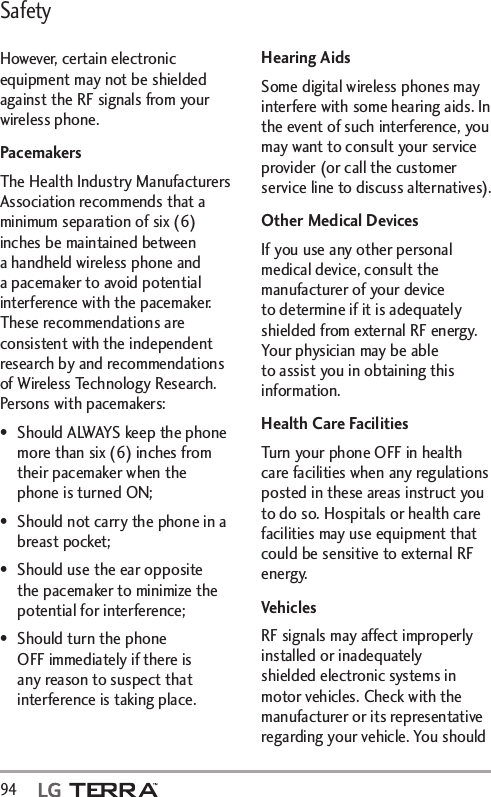Safety94  However, certain electronic equipment may not be shielded against the RF signals from your wireless phone.PacemakersThe Health Industry Manufacturers Association recommends that a minimum separation of six (6) inches be maintained between a handheld wireless phone and a pacemaker to avoid potential interference with the pacemaker. These recommendations are consistent with the independent research by and recommendations of Wireless Technology Research. Persons with pacemakers:•  Should ALWAYS keep the phone more than six (6) inches from their pacemaker when the phone is turned ON;•  Should not carry the phone in a breast pocket;•  Should use the ear opposite the pacemaker to minimize the potential for interference;•  Should turn the phone OFF immediately if there is any reason to suspect that interference is taking place.Hearing AidsSome digital wireless phones may interfere with some hearing aids. In the event of such interference, you may want to consult your service provider (or call the customer service line to discuss alternatives). Other Medical DevicesIf you use any other personal medical device, consult the manufacturer of your device to determine if it is adequately shielded from external RF energy. Your physician may be able to assist you in obtaining this information. Health Care FacilitiesTurn your phone OFF in health care facilities when any regulations posted in these areas instruct you to do so. Hospitals or health care facilities may use equipment that could be sensitive to external RF energy.VehiclesRF signals may affect improperly installed or inadequately shielded electronic systems in motor vehicles. Check with the manufacturer or its representative regarding your vehicle. You should 