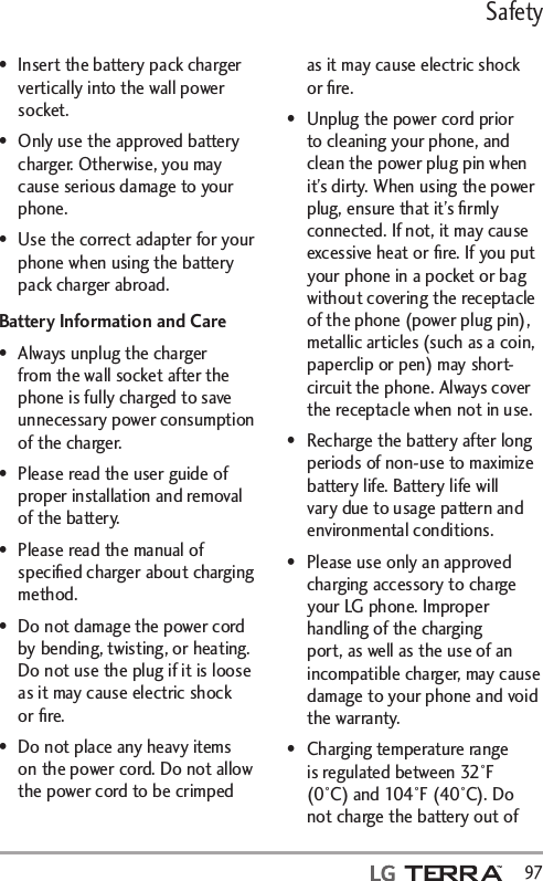 Safety  97•  Insert the battery pack charger vertically into the wall power socket.•  Only use the approved battery charger. Otherwise, you may cause serious damage to your phone.•  Use the correct adapter for your phone when using the battery pack charger abroad.Battery Information and Care•  Always unplug the charger from the wall socket after the phone is fully charged to save unnecessary power consumption of the charger.•  Please read the user guide of proper installation and removal of the battery.•  Please read the manual of speciﬁed charger about charging method.•  Do not damage the power cord by bending, twisting, or heating. Do not use the plug if it is loose as it may cause electric shock or ﬁre.•  Do not place any heavy items on the power cord. Do not allow the power cord to be crimped as it may cause electric shock or ﬁre.•  Unplug the power cord prior to cleaning your phone, and clean the power plug pin when it’s dirty. When using the power plug, ensure that it’s ﬁrmly connected. If not, it may cause excessive heat or ﬁre. If you put your phone in a pocket or bag without covering the receptacle of the phone (power plug pin), metallic articles (such as a coin, paperclip or pen) may short-circuit the phone. Always cover the receptacle when not in use.•  Recharge the battery after long periods of non-use to maximize battery life. Battery life will vary due to usage pattern and environmental conditions.•  Please use only an approved charging accessory to charge your LG phone. Improper handling of the charging port, as well as the use of an incompatible charger, may cause damage to your phone and void the warranty.•  Charging temperature range is regulated between 32°F (0°C) and 104°F (40°C). Do not charge the battery out of 