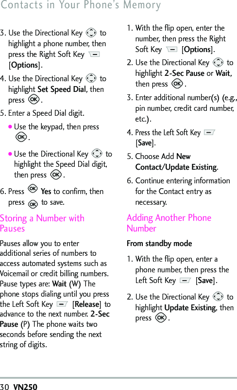 3. Use the Directional Key  tohighlight a phone number, thenpress the Right Soft Key [Options].4. Use the Directional Key  tohighlight Set Speed Dial,thenpress .5. Enter a Speed Dial digit.●Use the keypad, then press.●Use the Directional Key  tohighlight the Speed Dial digit,then press .6. Press Yesto confirm, thenpress to save.Storing a Number withPausesPauses allow you to enteradditional series of numbers toaccess automated systems such asVoicemail or credit billing numbers.Pause types are: Wait(W) Thephone stops dialing until you pressthe Left Soft Key  [Release]toadvance tothe next number. 2-SecPause(P) The phone waits twoseconds before sending the nextstring of digits.1. With the flip open, enter thenumber, then press the RightSoft Key  [Options].2. Use the Directional Key  tohighlight 2-Sec Pause orWait,then press  .3. Enter additional number(s) (e.g.,pin number, credit card number,etc.).4.Press the Left Soft Key [Save].5. Choose Add NewContact/Update Existing.6. Continue entering informationfor the Contact entry asnecessary.Adding Another PhoneNumberFrom standby mode1. With the flip open, enter aphone number, then press theLeft Soft Key[Save]. 2. Use the Directional Key  tohighlight UpdateExisting,thenpress  .30VN250Contacts in Your Phone’s Memory