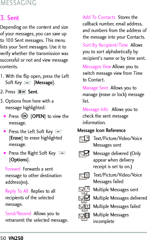 50VN250MESSAGING3. SentDepending on the content and sizeof your messages, you can save upto 100 Sent messages. This menulists your Sent messages. Use it toverify whether the transmission wassuccessful or not and view messagecontents.1. With the flip open, press the LeftSoft Key  [Message].2. Press Sent.3. Options from herewith amessage highlighted:●Press [OPEN] toviewthemessage.●Press the Left Soft Key[Erase] toerase highlightedmessage.●Press the Right Soft Key [Options].Forward Forwards a sentmessage to other destinationaddress(es).Reply To All Replies to allrecipients of the selectedmessage. Send/Resend Allows you toretransmit the selected message.Add To Contacts Stores thecallback number, email address,and numbers from the address ofthe message into your Contacts.Sort By Recipient/Time Allowsyou to sort alphabetically byrecipient&apos;s name or by time sent.Messages View Allows you toswitch message view from Timeto Contact.Manage Sent Allows you tomanage (erase or lock) messagelist.Message Info Allowsyou tocheck the sent messageinformation.Message Icon ReferenceText/Picture/Video/VoiceMessages sentMessage delivered (Onlyappear when deliveryreceiptis setto on.)Text/Picture/Video/VoiceMessagesfailedMultiple Messages sentMultiple Messages deliveredMultiple Messages failedMultiple Messagesincomplete