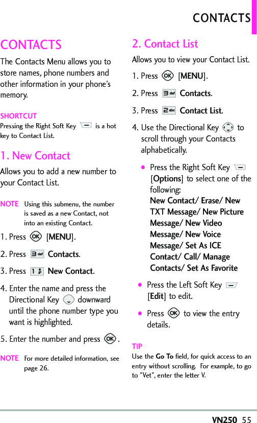 VN25055CONTACTSThe Contacts Menu allows you tostore names, phone numbers andother information in your phone’smemory. SHORTCUTPressing the Right Soft Key  is a hotkey to Contact List.1. NewContactAllows you to add a new number toyour Contact List.NOTEUsing this submenu, the numberis saved as a new Contact, notinto an existing Contact.1. Press [MENU]. 2. Press Contacts.3. Press NewContact.4. Enter the name and press theDirectional Key downwarduntil the phone number type youwant is highlighted.5. Enter the number and press  .NOTEFor moredetailed information, seepage 26.2. Contact ListAllows you to view your Contact List.1. Press [MENU]. 2. Press Contacts.3. Press Contact List.4. Use the Directional Key  toscroll through your Contactsalphabetically.●Press the Right Soft Key [Options]to select one of thefollowing:New Contact/ Erase/ NewTXT Message/ New PictureMessage/ New VideoMessage/ New VoiceMessage/ SetAsICEContact/ Call/ ManageContacts/ Set As Favorite●Press the Left Soft Key [Edit]to edit.●Press  to view the entrydetails.TIPUse the Go To field, for quick access to anentry without scrolling.  For example, to goto &quot;Vet&quot;, enter the letter V.CONTACTS