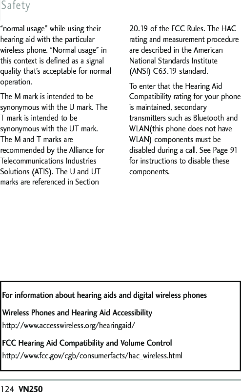124VN250Safety“normal usage” while using theirhearing aid with the particularwireless phone. “Normal usage” inthis context is defined as a signalquality that’s acceptable for normaloperation.The M mark is intended to besynonymous with the U mark. TheTmark is intended to besynonymous with the UT mark.The M and T marks arerecommended by the Alliance forTelecommunications IndustriesSolutions (ATIS). The U and UTmarks are referenced in Section20.19 of the FCC Rules. The HACrating and measurement procedureare described in the AmericanNational Standards Institute(ANSI) C63.19 standard.To enter that the Hearing AidCompatibility rating for your phoneis maintained, secondarytransmitters such as Bluetooth andWLAN(this phone does not haveWLAN) components must bedisabled during a call. See Page 91for instructions todisable thesecomponents.For information about hearing aids and digital wireless phonesWireless Phones and Hearing Aid Accessibilityhttp://www.accesswireless.org/hearingaid/FCC Hearing Aid Compatibilityand Volume Controlhttp://www.fcc.gov/cgb/consumerfacts/hac_wireless.html