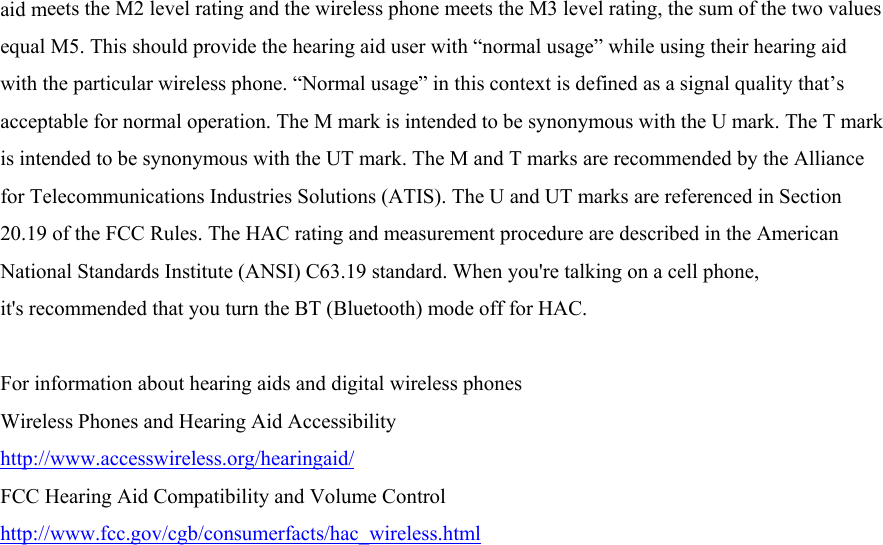 aid meets the M2 level rating and the wireless phone meets the M3 level rating, the sum of the two values equal M5. This should provide the hearing aid user with “normal usage” while using their hearing aid with the particular wireless phone. “Normal usage” in this context is defined as a signal quality that’s acceptable for normal operation. The M mark is intended to be synonymous with the U mark. The T mark is intended to be synonymous with the UT mark. The M and T marks are recommended by the Alliance for Telecommunications Industries Solutions (ATIS). The U and UT marks are referenced in Section 20.19 of the FCC Rules. The HAC rating and measurement procedure are described in the American National Standards Institute (ANSI) C63.19 standard. When you&apos;re talking on a cell phone, it&apos;s recommended that you turn the BT (Bluetooth) mode off for HAC.  For information about hearing aids and digital wireless phones   Wireless Phones and Hearing Aid Accessibility http://www.accesswireless.org/hearingaid/ FCC Hearing Aid Compatibility and Volume Control http://www.fcc.gov/cgb/consumerfacts/hac_wireless.html  