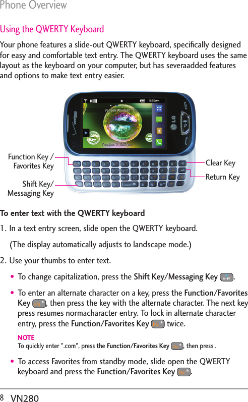Phone Overview8  Using the QWERTY KeyboardYour phone features a slide-out QWERTY keyboard, speciﬁcally designed for easy and comfortable text entry. The QWERTY keyboard uses the same layout as the keyboard on your computer, but has severaadded features and options to make text entry easier. Clear KeyShift Key/Messaging KeyFunction Key /Favorites KeyReturn KeyTo enter text with the QWERTY keyboard1. In a text entry screen, slide open the QWERTY keyboard. (The display automatically adjusts to landscape mode.)2. Use your thumbs to enter text.To change capitalization, press the Shift Key/Messaging Key  . To enter an alternate character on a key, press the Function/Favorites Key , then press the key with the alternate character. The next key press resumes normacharacter entry. To lock in alternate character entry, press the Function/Favorites Key  twice.NOTETo quickly enter &quot;.com&quot;, press the Function/Favorites Key , then press .To access Favorites from standby mode, slide open the QWERTY keyboard and press the Function/Favorites Key .