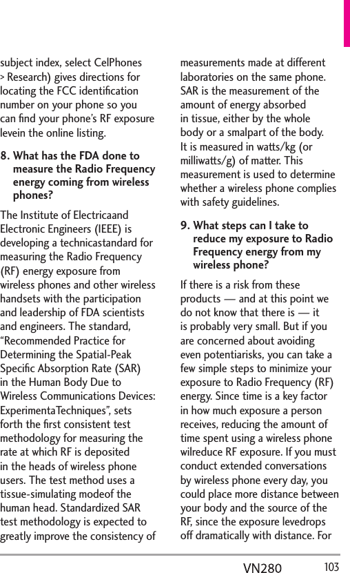   103subject index, select CelPhones &gt; Research) gives directions for locating the FCC identiﬁcation number on your phone so you can ﬁnd your phone’s RF exposure levein the online listing.8.  What has the FDA done to measure the Radio Frequency energy coming from wireless phones?The Institute of Electricaand Electronic Engineers (IEEE) is developing a technicastandard for measuring the Radio Frequency (RF) energy exposure from wireless phones and other wireless handsets with the participation and leadership of FDA scientists and engineers. The standard, “Recommended Practice for Determining the Spatial-Peak Speciﬁc Absorption Rate (SAR) in the Human Body Due to Wireless Communications Devices: ExperimentaTechniques”, sets forth the ﬁrst consistent test methodology for measuring the rate at which RF is deposited in the heads of wireless phone users. The test method uses a tissue-simulating modeof the human head. Standardized SAR test methodology is expected to greatly improve the consistency of measurements made at different laboratories on the same phone. SAR is the measurement of the amount of energy absorbed in tissue, either by the whole body or a smalpart of the body. It is measured in watts/kg (or milliwatts/g) of matter. This measurement is used to determine whether a wireless phone complies with safety guidelines. 9.  What steps can I take to reduce my exposure to Radio Frequency energy from my wireless phone?If there is a risk from these products — and at this point we do not know that there is — it is probably very small. But if you are concerned about avoiding even potentiarisks, you can take a few simple steps to minimize your exposure to Radio Frequency (RF) energy. Since time is a key factor in how much exposure a person receives, reducing the amount of time spent using a wireless phone wilreduce RF exposure. If you must conduct extended conversations by wireless phone every day, you could place more distance between your body and the source of the RF, since the exposure levedrops off dramatically with distance. For 