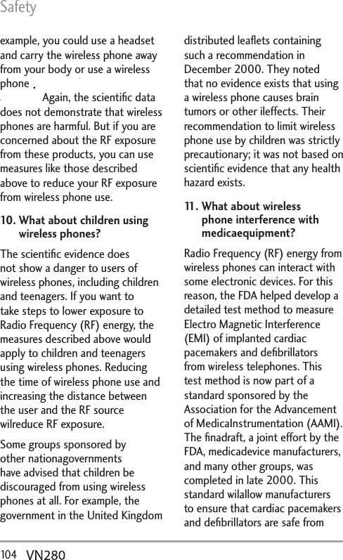 Safety10 4   example, you could use a headset and carry the wireless phone away from your body or use a wireless phone connected to a remote antenna. Again, the scientiﬁc data does not demonstrate that wireless phones are harmful. But if you are concerned about the RF exposure from these products, you can use measures like those described above to reduce your RF exposure from wireless phone use.10.  What about children using wireless phones?The scientiﬁc evidence does not show a danger to users of wireless phones, including children and teenagers. If you want to take steps to lower exposure to Radio Frequency (RF) energy, the measures described above would apply to children and teenagers using wireless phones. Reducing the time of wireless phone use and increasing the distance between the user and the RF source wilreduce RF exposure. Some groups sponsored by other nationagovernments have advised that children be discouraged from using wireless phones at all. For example, the government in the United Kingdom distributed leaﬂets containing such a recommendation in December 2000. They noted that no evidence exists that using a wireless phone causes brain tumors or other ileffects. Their recommendation to limit wireless phone use by children was strictly precautionary; it was not based on scientiﬁc evidence that any health hazard exists.11.  What about wireless phone interference with medicaequipment?Radio Frequency (RF) energy from wireless phones can interact with some electronic devices. For this reason, the FDA helped develop a detailed test method to measure Electro Magnetic Interference (EMI) of implanted cardiac pacemakers and deﬁbrillators from wireless telephones. This test method is now part of a standard sponsored by the Association for the Advancement of MedicaInstrumentation (AAMI). The ﬁnadraft, a joint effort by the FDA, medicadevice manufacturers, and many other groups, was completed in late 2000. This standard wilallow manufacturers to ensure that cardiac pacemakers and deﬁbrillators are safe from .