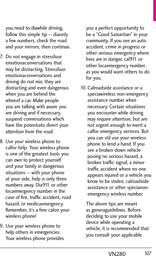   107you need to diawhile driving, follow this simple tip -- diaonly a few numbers, check the road and your mirrors, then continue. 7.  Do not engage in stressfuor emotionaconversations that may be distracting. Stressfuor emotionaconversations and driving do not mix; they are distracting and even dangerous when you are behind the wheeof a car. Make people you are talking with aware you are driving and if necessary, suspend conversations which have the potentiato divert your attention from the road.8. Use your wireless phone to calfor help. Your wireless phone is one of the greatest tools you can own to protect yourself and your family in dangerous situations -- with your phone at your side, help is only three numbers away. Dia911 or other locaemergency number in the case of ﬁre, trafﬁc accident, road hazard, or medicaemergency. Remember, it’s a free calon your wireless phone! 9. Use your wireless phone to help others in emergencies. Your wireless phone provides you a perfect opportunity to be a “Good Samaritan” in your community. If you see an auto accident, crime in progress or other serious emergency where lives are in danger, cal911 or other locaemergency number, as you would want others to do for you. 10. Calroadside assistance or a speciawireless non-emergency assistance number when necessary. Certain situations you encounter while driving may require attention, but are not urgent enough to merit a calfor emergency services. But you can stil use your wireless phone to lend a hand. If you see a broken-down vehicle posing no serious hazard, a broken trafﬁc signal, a minor trafﬁc accident where no one appears injured or a vehicle you know to be stolen, calroadside assistance or other specianon-emergency wireless number.The above tips are meant as generaguidelines. Before deciding to use your mobile device while operating a vehicle, it is recommended that you consult your applicable 