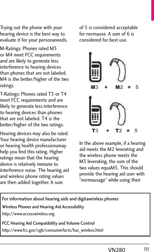   111Trying out the phone with your hearing device is the best way to evaluate it for your personaneeds.M-Ratings: Phones rated M3 or M4 meet FCC requirements and are likely to generate less interference to hearing devices than phones that are not labeled. M4 is the better/higher of the two ratings.T-Ratings: Phones rated T3 or T4 meet FCC requirements and are likely to generate less interference to hearing devices than phones that are not labeled. T4 is the better/higher of the two ratings.Hearing devices may also be rated. Your hearing device manufacturer or hearing health professionamay help you ﬁnd this rating. Higher ratings mean that the hearing device is relatively immune to interference noise. The hearing aid and wireless phone rating values are then added together. A sum of 5 is considered acceptable for normause. A sum of 6 is considered for best use.00 77 In the above example, if a hearing aid meets the M2 leverating and the wireless phone meets the M3 leverating, the sum of the two values equaM5. This should provide the hearing aid user with “normausage” while using their For information about hearing aids and digitawireless phonesWireless Phones and Hearing Aid Accessibilityhttp://www.accesswireless.orgFCC Hearing Aid Compatibility and Volume Controlhttp://www.fcc.gov/cgb/consumerfacts/hac_wireless.html