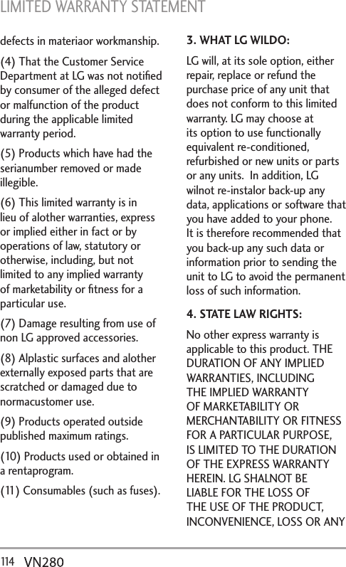 LIMITED WARRANTY STATEMENT 114   defects in materiaor workmanship.(4) That the Customer Service Department at LG was not notiﬁed by consumer of the alleged defect or malfunction of the product during the applicable limited warranty period.(5) Products which have had the serianumber removed or made illegible.(6) This limited warranty is in lieu of alother warranties, express or implied either in fact or by operations of law, statutory or otherwise, including, but not limited to any implied warranty of marketability or ﬁtness for a particular use.(7) Damage resulting from use of non LG approved accessories.(8) Alplastic surfaces and alother externally exposed parts that are scratched or damaged due to normacustomer use.(9) Products operated outside published maximum ratings.(10) Products used or obtained in a rentaprogram.(11) Consumables (such as fuses).3. WHAT LG WILDO:LG will, at its sole option, either repair, replace or refund the purchase price of any unit that does not conform to this limited warranty. LG may choose at its option to use functionally equivalent re-conditioned, refurbished or new units or parts or any units.  In addition, LG wilnot re-instalor back-up any data, applications or software that you have added to your phone. It is therefore recommended that you back-up any such data or information prior to sending the unit to LG to avoid the permanent loss of such information.4. STATE LAW RIGHTS:No other express warranty is applicable to this product. THE DURATION OF ANY IMPLIED WARRANTIES, INCLUDING THE IMPLIED WARRANTY OF MARKETABILITY OR MERCHANTABILITY OR FITNESS FOR A PARTICULAR PURPOSE, IS LIMITED TO THE DURATION OF THE EXPRESS WARRANTY HEREIN. LG SHALNOT BE LIABLE FOR THE LOSS OF THE USE OF THE PRODUCT, INCONVENIENCE, LOSS OR ANY 