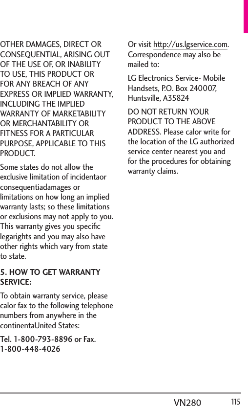   115OTHER DAMAGES, DIRECT OR CONSEQUENTIAL, ARISING OUT OF THE USE OF, OR INABILITY TO USE, THIS PRODUCT OR FOR ANY BREACH OF ANY EXPRESS OR IMPLIED WARRANTY, INCLUDING THE IMPLIED WARRANTY OF MARKETABILITY OR MERCHANTABILITY OR FITNESS FOR A PARTICULAR PURPOSE, APPLICABLE TO THIS PRODUCT.Some states do not allow the exclusive limitation of incidentaor consequentiadamages or limitations on how long an implied warranty lasts; so these limitations or exclusions may not apply to you. This warranty gives you speciﬁc legarights and you may also have other rights which vary from state to state.5. HOW TO GET WARRANTY SERVICE:To obtain warranty service, please calor fax to the following telephone numbers from anywhere in the continentaUnited States:  Tel. 1-800-793-8896 or Fax. 1-800-448-4026Or visit http://us.lgservice.com. Correspondence may also be mailed to:LG Electronics Service- Mobile Handsets, P.O. Box 240007, Huntsville, A35824DO NOT RETURN YOUR PRODUCT TO THE ABOVE ADDRESS. Please calor write for the location of the LG authorized service center nearest you and for the procedures for obtaining warranty claims.