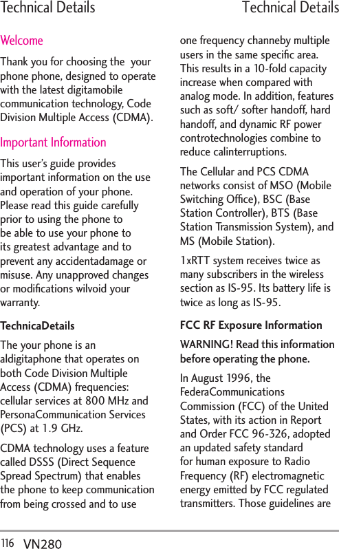 Technical Details116   6GEJPKECN&amp;GVCKNUWelcomeThank you for choosing the  your phone phone, designed to operate with the latest digitamobile communication technology, Code Division Multiple Access (CDMA). Important InformationThis user’s guide provides important information on the use and operation of your phone. Please read this guide carefully prior to using the phone to be able to use your phone to its greatest advantage and to prevent any accidentadamage or misuse. Any unapproved changes or modiﬁcations wilvoid your warranty.TechnicaDetailsThe your phone is an aldigitaphone that operates on both Code Division Multiple Access (CDMA) frequencies: cellular services at 800 MHz and PersonaCommunication Services (PCS) at 1.9 GHz.CDMA technology uses a feature called DSSS (Direct Sequence Spread Spectrum) that enables the phone to keep communication from being crossed and to use one frequency channeby multiple users in the same speciﬁc area. This results in a 10-fold capacity increase when compared with analog mode. In addition, features such as soft/ softer handoff, hard handoff, and dynamic RF power controtechnologies combine to reduce calinterruptions.The Cellular and PCS CDMA networks consist of MSO (Mobile Switching Ofﬁce), BSC (Base Station Controller), BTS (Base Station Transmission System), and MS (Mobile Station). 1xRTT system receives twice as many subscribers in the wireless section as IS-95. Its battery life is twice as long as IS-95. FCC RF Exposure InformationWARNING! Read this information before operating the phone.In August 1996, the FederaCommunications Commission (FCC) of the United States, with its action in Report and Order FCC 96-326, adopted an updated safety standard for human exposure to Radio Frequency (RF) electromagnetic energy emitted by FCC regulated transmitters. Those guidelines are 