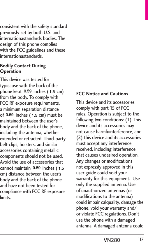   117consistent with the safety standard previously set by both U.S. and internationastandards bodies. The design of this phone complies with the FCC guidelines and these internationastandards.Bodily Contact During OperationThis device was tested for typicause with the back of the phone kept 0.79 inches (2.0 cm) from the body. To comply with FCC RF exposure requirements, a minimum separation distance of 0.79 inches (2.0 cm) must be maintained between the user’s body and the back of the phone, including the antenna, whether extended or retracted. Third-party belt-clips, holsters, and similar accessories containing metallic components should not be used. Avoid the use of accessories that cannot maintain 0.79 inches (2.0 cm) distance between the user’s body and the back of the phone and have not been tested for compliance with FCC RF exposure limits.Vehicle-Mounted ExternaAntenna (Optional, if available.)To satisfy FCC RF exposure requirements, keep 8 inches (20 cm) between the user / bystander and vehicle-mounted externaantenna. For more information about RF exposure, visit the FCC website at www.fcc.gov.FCC Notice and CautionsThis device and its accessories comply with part 15 of FCC rules. Operation is subject to the following two conditions: (1) This device and its accessories may not cause harmfuinterference, and (2) this device and its accessories must accept any interference received, including interference that causes undesired operation. Any changes or modiﬁcations not expressly approved in this user guide could void your warranty for this equipment.  Use only the supplied antenna. Use of unauthorized antennas (or modiﬁcations to the antenna) could impair calquality, damage the phone, void your warranty and/or violate FCC regulations. Don&apos;t use the phone with a damaged antenna. A damaged antenna could 0.590.591.51.50.591.5
