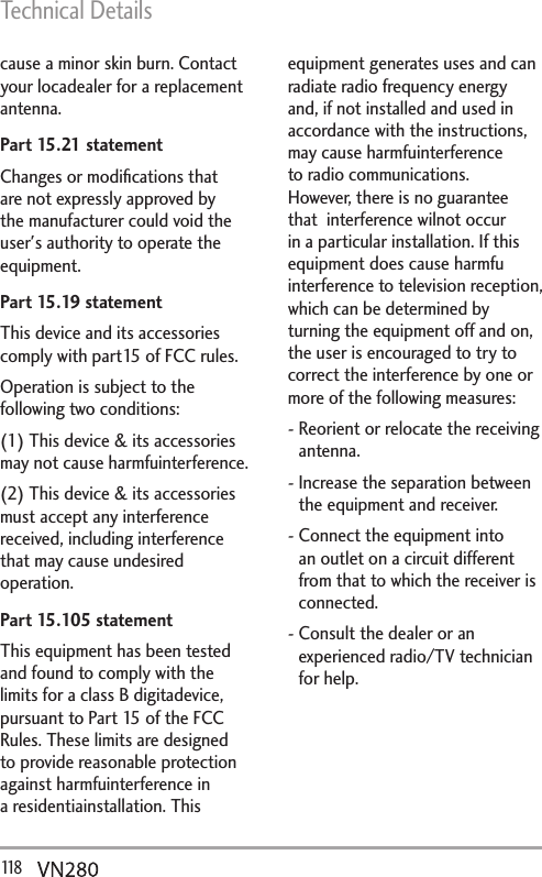Technical Details118   cause a minor skin burn. Contact your locadealer for a replacement antenna.Part 15.21 statement Changes or modiﬁcations that are not expressly approved by the manufacturer could void the user&apos;s authority to operate the equipment.Part 15.19 statement This device and its accessories comply with part15 of FCC rules. Operation is subject to the following two conditions: (1) This device &amp; its accessories may not cause harmfuinterference. (2) This device &amp; its accessories must accept any interference received, including interference that may cause undesired operation.Part 15.105 statement This equipment has been tested and found to comply with the limits for a class B digitadevice,  pursuant to Part 15 of the FCC Rules. These limits are designed to provide reasonable protection  against harmfuinterference in a residentiainstallation. This equipment generates uses and can  radiate radio frequency energy and, if not installed and used in accordance with the instructions,  may cause harmfuinterference to radio communications. However, there is no guarantee that  interference wilnot occur in a particular installation. If this equipment does cause harmfu interference to television reception, which can be determined by turning the equipment off and on,   the user is encouraged to try to correct the interference by one or more of the following measures:  -  Reorient or relocate the receiving antenna.  -  Increase the separation between the equipment and receiver. -  Connect the equipment into an outlet on a circuit different from that to which the receiver is connected. -  Consult the dealer or an experienced radio/TV technician for help. 