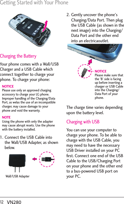 Getting Started with Your Phone12   Charging the BatteryYour phone comes with a Wall/USB Charger and a USB Cable which connect together to charge your phone. To charge your phone:NOTICEPlease use only an approved charging accessory to charge your LG phone. Improper handling of the Charging/Data Port, as welas the use of an incompatible charger, may cause damage to your phone and void the warranty.NOTEUsing the phone with only the adapter may cause abrupt resets. Use the phone with the battery installed.1. Connect the USB Cable into the Wall/USB Adapter, as shown below.Wall/USB Adapter2. Gently uncover the phone&apos;s Charging/Data Port. Then plug the USB Cable (as shown in the next image) into the Charging/Data Port and the other end into an electricaoutlet.NOTICEPlease make sure that the &apos;B&apos; side is facing up before inserting a charger or USB Cable into the Charging/Data Port of your phone.The charge time varies depending upon the battery level.Charging with USBYou can use your computer to charge your phone. To be able to charge with the USB Cable, you may need to have the necessary USB Driver installed on your PC ﬁrst. Connect one end of the USB Cable to the USB/Charging Port on your phone and the other end to a bus-powered USB port on your PC. 