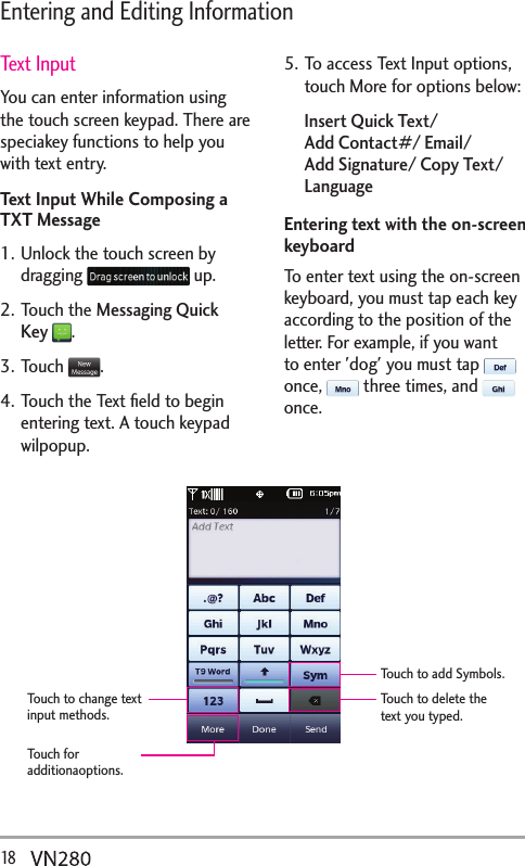 18   Entering and Editing InformationText InputYou can enter information using the touch screen keypad. There are speciakey functions to help you with text entry. Text Input While Composing a TXT Message1. Unlock the touch screen by dragging   up.2. Touch the Messaging Quick Key .3. Touch  .4. Touch the Text ﬁeld to begin entering text. A touch keypad wilpopup. 5. To access Text Input options, touch More for options below:Insert Quick Text/  Add Contact#/ Email/ Add Signature/ Copy Text/ LanguageEntering text with the on-screen keyboardTo enter text using the on-screen keyboard, you must tap each key according to the position of the letter. For example, if you want to enter &apos;dog&apos; you must tap   once,   three times, and   once.Touch to add Symbols.Touch to delete the text you typed.Touch to change text input methods.Touch for additionaoptions.