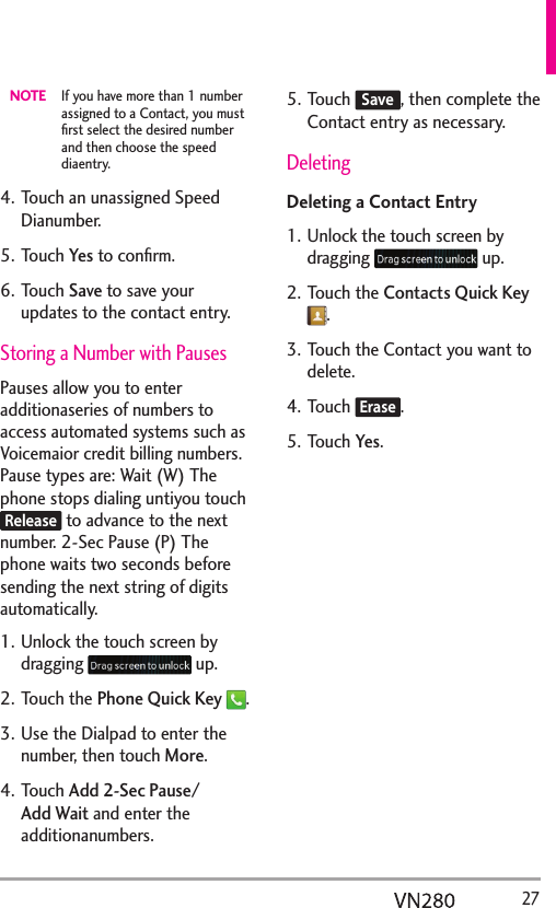   27NOTE  If you have more than 1 number assigned to a Contact, you must ﬁrst select the desired number and then choose the speed diaentry.4. Touch an unassigned Speed Dianumber.5. Touch Yes to conﬁrm.6. Touch Save to save your updates to the contact entry.Storing a Number with PausesPauses allow you to enter additionaseries of numbers to access automated systems such as Voicemaior credit billing numbers. Pause types are: Wait (W) The phone stops dialing untiyou touch Release to advance to the next number. 2-Sec Pause (P) The phone waits two seconds before sending the next string of digits automatically.1. Unlock the touch screen by dragging   up.2. Touch the Phone Quick Key .3. Use the Dialpad to enter the number, then touch More.4. Touch Add 2-Sec Pause/ Add Wait and enter the additionanumbers. 5. Touch Save, then complete the Contact entry as necessary.   DeletingDeleting a Contact Entry 1. Unlock the touch screen by dragging   up.2. Touch the Contacts Quick Key .3. Touch the Contact you want to delete.4. Touch Erase.5. Touch Yes.