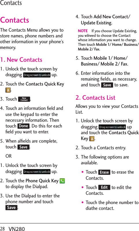28  ContactsContactsThe Contacts Menu allows you to store names, phone numbers and other information in your phone’s memory. 1. New Contacts1. Unlock the touch screen by dragging   up.2. Touch the Contacts Quick Key .3. Touch New Contact.4. Touch an information ﬁeld and use the keypad to enter the necessary information. Then touch Done. Do this for each ﬁeld you want to enter.5. When alﬁelds are complete, touch Save.OR1. Unlock the touch screen by dragging   up.2. Touch the Phone Quick Key  to display the Dialpad.3. Use the Dialpad to enter the phone number and touch Save.4. Touch Add New Contact/ Update Existing.NOTE   If you choose Update Existing, you wilneed to choose the Contact whose information you want to change. Then touch Mobile 1/ Home/ Business/ Mobile 2/ Fax.5. Touch Mobile 1/ Home/ Business/ Mobile 2/ Fax. 6. Enter information into the remaining ﬁelds, as necessary, and touch Save to save.2. Contacts ListAllows you to view your Contacts List.1. Unlock the touch screen by dragging   up and touch the Contacts Quick Key .2. Touch a Contacts entry.3. The following options are available.Touch Erase to erase the Contacts.Touch Edit to edit the Contacts.Touch the phone number to diathe contact.