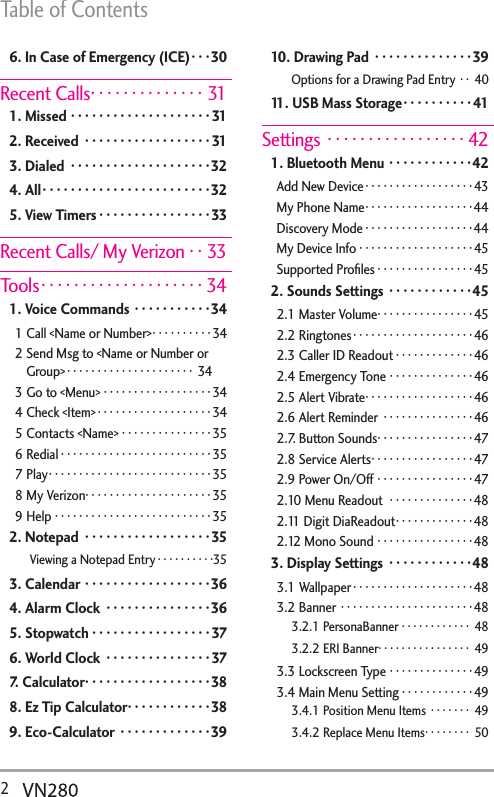 Table of Contents2  6. In Case of Emergency (ICE) · · ·30Recent Calls ··············311. Missed ····················312. Received  ··················313. Dialed  ····················324. All ························325. View Timers ················33Recent Calls/ My Verizon · · 33Tools ····················341. Voice Commands  ···········341 Call &lt;Name or Number&gt; ··········342  Send Msg to &lt;Name or Number or Group&gt; ····················· 343 Go to &lt;Menu&gt; ··················344 Check &lt;Item&gt; ···················345 Contacts &lt;Name&gt; ···············356 Redial ·························357 Play ···························358 My Verizon ·····················359 Help ··························352. Notepad  ··················35Viewing a Notepad Entry ··········353. Calendar ··················364. Alarm Clock  ···············365. Stopwatch ·················376. World Clock  ···············377. Calculator ··················388. Ez Tip Calculator ············389. Eco-Calculator  ·············3910. Drawing Pad  ··············39Options for a Drawing Pad Entry  · · 4011. USB Mass Storage ··········41Settings  ·················421. Bluetooth Menu ············42Add New Device ··················43My Phone Name ··················44Discovery Mode ··················44My Device Info ···················45Supported Proﬁles ················452. Sounds Settings  ············452.1 Master Volume ················452.2 Ringtones ····················462.3 Caller ID Readout ·············462.4 Emergency Tone ··············462.5 Alert Vibrate ··················462.6 Alert Reminder  ···············462.7. Button Sounds ················472.8 Service Alerts ·················472.9 Power On/Off ················472.10 Menu Readout  ··············482.11 Digit DiaReadout ·············482.12 Mono Sound ················483. Display Settings  ············483.1 Wallpaper ····················483.2 Banner ······················483.2.1 PersonaBanner ············ 483.2.2 ERI Banner ················ 493.3 Lockscreen Type ··············493.4 Main Menu Setting ············493.4.1 Position Menu Items  ······· 493.4.2 Replace Menu Items ········ 50