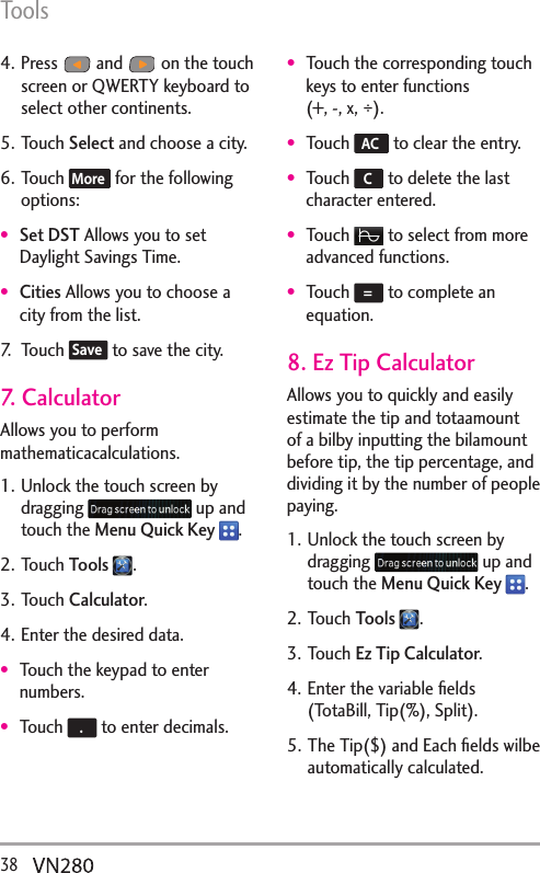 Tools38  4. Press   and   on the touch screen or QWERTY keyboard to select other continents.5. Touch Select and choose a city.6. Touch More  for the following options:Set DST Allows you to set Daylight Savings Time.Cities Allows you to choose a city from the list.7. Touch Save  to save the city.7. CalculatorAllows you to perform mathematicacalculations. 1. Unlock the touch screen by dragging   up and touch the Menu Quick Key  .2. Touch Tools  .3. Touch Calculator.4. Enter the desired data.Touch the keypad to enter numbers.Touch  . to enter decimals.Touch the corresponding touch keys to enter functions  (+, -, x, ÷).Touch  AC  to clear the entry.Touch  C to delete the last character entered.Touch   to select from more advanced functions.Touch  = to complete an equation.8. Ez Tip CalculatorAllows you to quickly and easily estimate the tip and totaamount of a bilby inputting the bilamount before tip, the tip percentage, and dividing it by the number of people paying.1. Unlock the touch screen by dragging   up and touch the Menu Quick Key  .2. Touch Tools  .3. Touch Ez Tip Calculator.4. Enter the variable ﬁelds (TotaBill, Tip(%), Split).5. The Tip($) and Each ﬁelds wilbe automatically calculated.