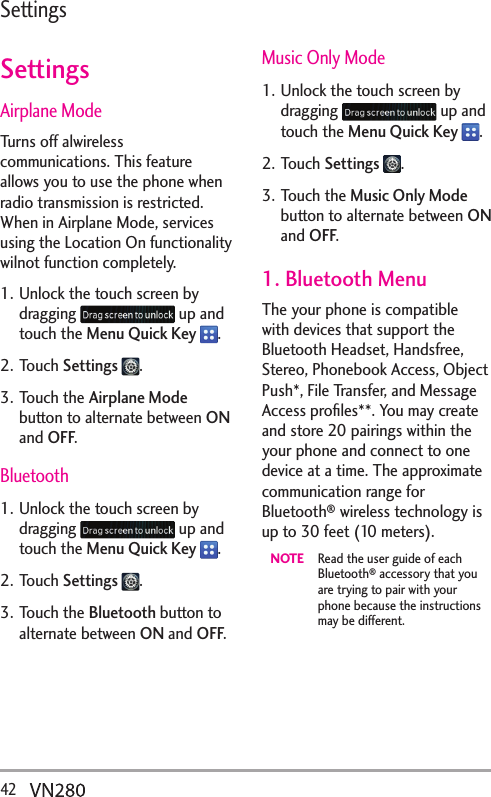 42  SettingsSettingsAirplane ModeTurns off alwireless communications. This feature allows you to use the phone when radio transmission is restricted. When in Airplane Mode, services using the Location On functionality wilnot function completely.1. Unlock the touch screen by dragging   up and touch the Menu Quick Key  .2. Touch Settings  .3. Touch the Airplane Mode button to alternate between ON and OFF.Bluetooth1. Unlock the touch screen by dragging   up and touch the Menu Quick Key  .2. Touch Settings  .3. Touch the Bluetooth button to alternate between ON and OFF.Music Only Mode1. Unlock the touch screen by dragging   up and touch the Menu Quick Key  .2. Touch Settings  .3. Touch the Music Only Mode button to alternate between ON and OFF.1. Bluetooth MenuThe your phone is compatible with devices that support the Bluetooth Headset, Handsfree, Stereo, Phonebook Access, Object Push*, File Transfer, and Message Access proﬁles**. You may create and store 20 pairings within the your phone and connect to one device at a time. The approximate communication range for Bluetooth® wireless technology is up to 30 feet (10 meters).NOTE  Read the user guide of each Bluetooth® accessory that you are trying to pair with your phone because the instructions may be different. 