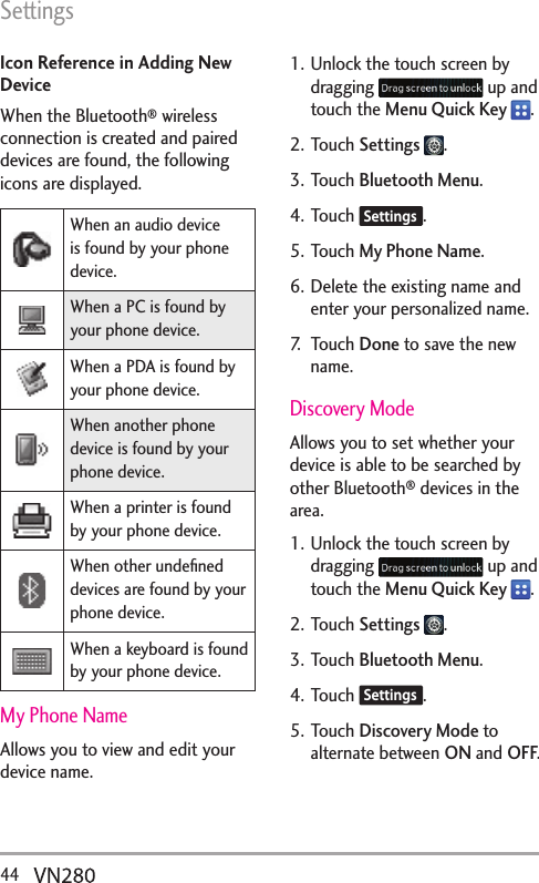 Settings44  Icon Reference in Adding New DeviceWhen the Bluetooth® wireless connection is created and paired devices are found, the following icons are displayed. When an audio device is found by your phone device.When a PC is found by your phone device.When a PDA is found by your phone device.When another phone device is found by your phone device.When a printer is found by your phone device.When other undeﬁned devices are found by your phone device.When a keyboard is found by your phone device.My Phone NameAllows you to view and edit your device name.1. Unlock the touch screen by dragging   up and touch the Menu Quick Key  .2. Touch Settings  .3. Touch Bluetooth Menu.4. Touch  Settings .5. Touch My Phone Name.6. Delete the existing name and enter your personalized name.7. Touch Done to save the new name.Discovery ModeAllows you to set whether your device is able to be searched by other Bluetooth® devices in the area.1. Unlock the touch screen by dragging   up and touch the Menu Quick Key  .2. Touch Settings  .3. Touch Bluetooth Menu.4. Touch  Settings .5. Touch Discovery Mode to alternate between ON and OFF.