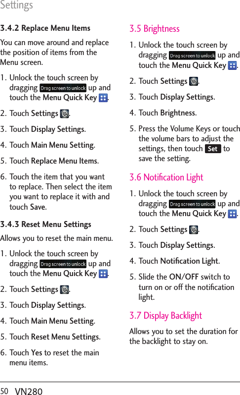 Settings50  3.4.2 Replace Menu ItemsYou can move around and replace the position of items from the Menu screen.1. Unlock the touch screen by dragging   up and touch the Menu Quick Key  .2. Touch Settings  .3. Touch Display Settings.4. Touch Main Menu Setting.5. Touch Replace Menu Items.6. Touch the item that you want to replace. Then select the item you want to replace it with and touch Save.3.4.3 Reset Menu SettingsAllows you to reset the main menu.1. Unlock the touch screen by dragging   up and touch the Menu Quick Key  .2. Touch Settings  .3. Touch Display Settings.4. Touch Main Menu Setting.5. Touch Reset Menu Settings.6. Touch Yes to reset the main menu items.3.5 Brightness1. Unlock the touch screen by dragging   up and touch the Menu Quick Key  .2. Touch Settings  .3. Touch Display Settings.4. Touch Brightness.5. Press the Volume Keys or touch the volume bars to adjust the settings, then touch  Set  to save the setting.3.6 Notiﬁcation Light1. Unlock the touch screen by dragging   up and touch the Menu Quick Key  .2. Touch Settings  .3. Touch Display Settings.4. Touch Notiﬁcation Light.5. Slide the ON/OFF switch to turn on or off the notiﬁcation light.3.7 Display BacklightAllows you to set the duration for the backlight to stay on.