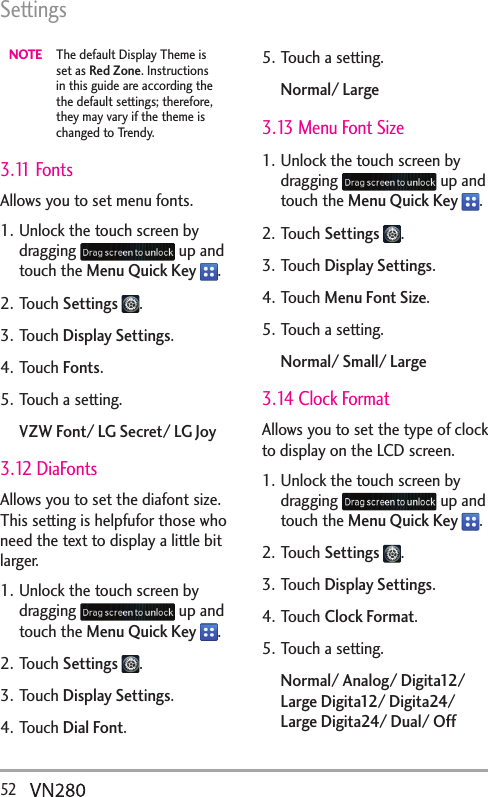 Settings52  NOTE  The default Display Theme is set as Red Zone. Instructions in this guide are according the the default settings; therefore, they may vary if the theme is changed to Trendy.3.11 FontsAllows you to set menu fonts. 1. Unlock the touch screen by dragging   up and touch the Menu Quick Key  .2. Touch Settings  .3. Touch Display Settings.4. Touch Fonts.5. Touch a setting.VZW Font/ LG Secret/ LG Joy 3.12 DiaFontsAllows you to set the diafont size. This setting is helpfufor those who need the text to display a little bit larger.1. Unlock the touch screen by dragging   up and touch the Menu Quick Key  .2. Touch Settings  .3. Touch Display Settings.4. Touch Dial Font.5. Touch a setting.Normal/ Large3.13 Menu Font Size1. Unlock the touch screen by dragging   up and touch the Menu Quick Key  .2. Touch Settings  .3. Touch Display Settings.4. Touch Menu Font Size.5. Touch a setting.Normal/ Small/ Large3.14 Clock FormatAllows you to set the type of clock to display on the LCD screen.1. Unlock the touch screen by dragging   up and touch the Menu Quick Key  .2. Touch Settings  .3. Touch Display Settings.4. Touch Clock Format.5. Touch a setting.Normal/ Analog/ Digita12/ Large Digita12/ Digita24/ Large Digita24/ Dual/ Off