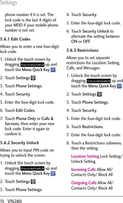 Settings56  phone number if it is set. The lock code is the last 4 digits of your MEID if your mobile phone number is not set.5.6.1 Edit CodesAllows you to enter a new four-digit lock code.1. Unlock the touch screen by dragging   up and touch the Menu Quick Key  .2. Touch Settings  .3. Touch Phone Settings.4. Touch Security.5. Enter the four-digit lock code.6. Touch Edit Codes.7. Touch Phone Only or Calls &amp; Services, then enter your new lock code. Enter it again to conﬁrm it.5.6.2 Security UnlockAllows you to input PIN code on trying to unlock the screen.1. Unlock the touch screen by dragging   up and touch the Menu Quick Key  .2. Touch Settings  .3. Touch Phone Settings.4. Touch Security.5. Enter the four-digit lock code.6. Touch Security Unlock to alternate the setting between ON or OFF.5.6.3 Restrictions Allows you to set separate restrictions for Location Setting, Calls, and Messages.1. Unlock the touch screen by dragging   up and touch the Menu Quick Key  .2. Touch Settings  .3. Touch Phone Settings.4. Touch Security.5. Enter the four-digit lock code.6. Touch Restrictions.7.  Enter the four-digit lock code.8. Touch a Restrictions submenu, then the setting.Location Setting Lock Setting/ Unlock SettingIncoming Calls Allow All/ Contacts Only/ Block AllOutgoing Calls Allow All/ Contacts Only/ Block All