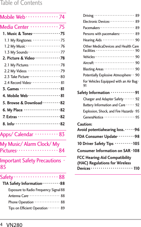 Table of Contents4  Mobile Web ··············74Media Center  ············751. Music &amp; Tones ··············751.1 My Ringtones  ················751.2 My Music ····················761.3 My Sounds ···················772. Picture &amp; Video ·············782.1 My Pictures ··················782.2 My Videos ···················792.3 Take Picture ··················802.4 Record Video ·················813. Games ····················814. Mobile Web ················815. Browse &amp; Download ·········826. My Place  ··················827. Extras ·····················828. Info ·······················82Apps/ Calendar  ··········83My Music/ Alarm Clock/ My Pictures· · · · · · · · · · · · · · · · · · 84Important Safety Precautions  ·85Safety ···················88TIA Safety Information ·········88Exposure to Radio Frequency Signal 88Antenna Care ··················· 88Phone Operation ················ 88Tips on Efﬁcient Operation ······· 89Driving ························ 89Electronic Devices ··············· 89Pacemakers· · · · · · · · · · · · · · · · · · · · ·  89Persons with pacemakers:· · · · · · · · ·  89Hearing Aids  ··················· 90Other MedicaDevices and Health Care Facilities ······················· 90Vehicles ························ 90Aircraft ························ 90Blasting Areas ·················· 90Potentially Explosive Atmosphere · · 90For Vehicles Equipped with an Air Bag ·91Safety Information  ············91Charger and Adapter Safety ······ 92Battery Information and Care ····· 92Explosion, Shock, and Fire Hazards· ·95GeneraNotice  ···················95Caution:  Avoid potentiahearing loss. ·····96FDA Consumer Update ·········9810 Driver Safety Tips  ·········105Consumer Information on SAR ·108FCC Hearing-Aid Compatibility (HAC) Regulations for Wireless Devices ·····················110