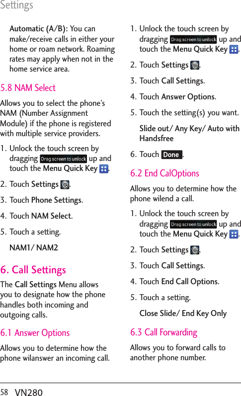 Settings58  Automatic (A/B): You can make/receive calls in either your home or roam network. Roaming rates may apply when not in the home service area.5.8 NAM SelectAllows you to select the phone’s NAM (Number Assignment Module) if the phone is registered with multiple service providers.1. Unlock the touch screen by dragging   up and touch the Menu Quick Key  .2. Touch Settings  .3. Touch Phone Settings.4. Touch NAM Select.5. Touch a setting.NAM1/ NAM26. Call SettingsThe Call Settings Menu allows you to designate how the phone handles both incoming and outgoing calls.6.1 Answer OptionsAllows you to determine how the phone wilanswer an incoming call.1. Unlock the touch screen by dragging   up and touch the Menu Quick Key  .2. Touch Settings  .3. Touch Call Settings.4. Touch Answer Options.5. Touch the setting(s) you want.Slide out/ Any Key/ Auto with Handsfree6. Touch  Done .6.2 End CalOptionsAllows you to determine how the phone wilend a call.1. Unlock the touch screen by dragging   up and touch the Menu Quick Key  .2. Touch Settings  .3. Touch Call Settings.4. Touch End Call Options.5. Touch a setting.Close Slide/ End Key Only6.3 Call ForwardingAllows you to forward calls to another phone number.