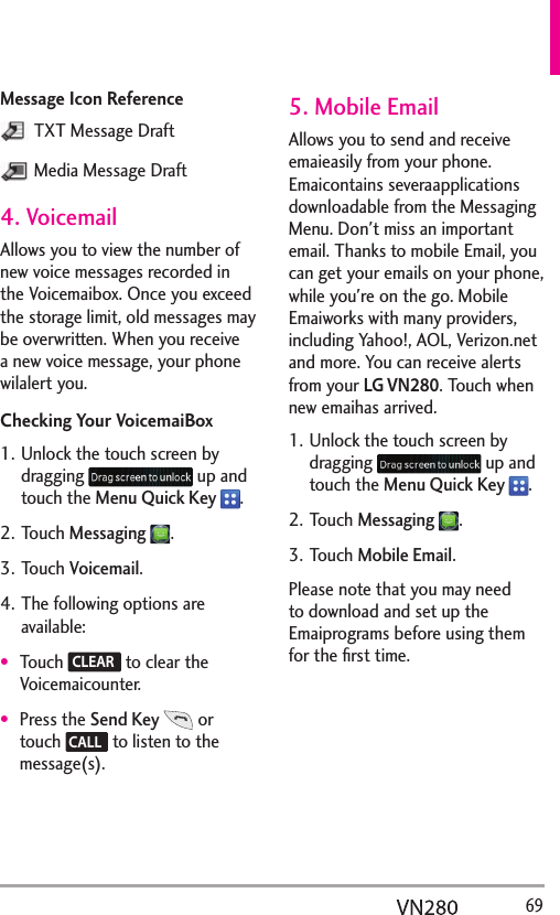   69Message Icon Reference TXT Message Draft Media Message Draft4. VoicemailAllows you to view the number of new voice messages recorded in the Voicemaibox. Once you exceed the storage limit, old messages may be overwritten. When you receive a new voice message, your phone wilalert you.Checking Your VoicemaiBox1. Unlock the touch screen by dragging   up and touch the Menu Quick Key  .2. Touch Messaging .3. Touch Voicemail.4. The following options are available:Touch  CLEAR  to clear the Voicemaicounter.Press the Send Key  or touch  CALL  to listen to the message(s).5. Mobile EmailAllows you to send and receive emaieasily from your phone. Emaicontains severaapplications downloadable from the Messaging Menu. Don&apos;t miss an important email. Thanks to mobile Email, you can get your emails on your phone, while you&apos;re on the go. Mobile Emaiworks with many providers, including Yahoo!, AOL, Verizon.net and more. You can receive alerts from your LG VN280. Touch when new emaihas arrived.1. Unlock the touch screen by dragging   up and touch the Menu Quick Key  .2. Touch Messaging .3. Touch Mobile Email.Please note that you may need to download and set up the Emaiprograms before using them for the ﬁrst time.