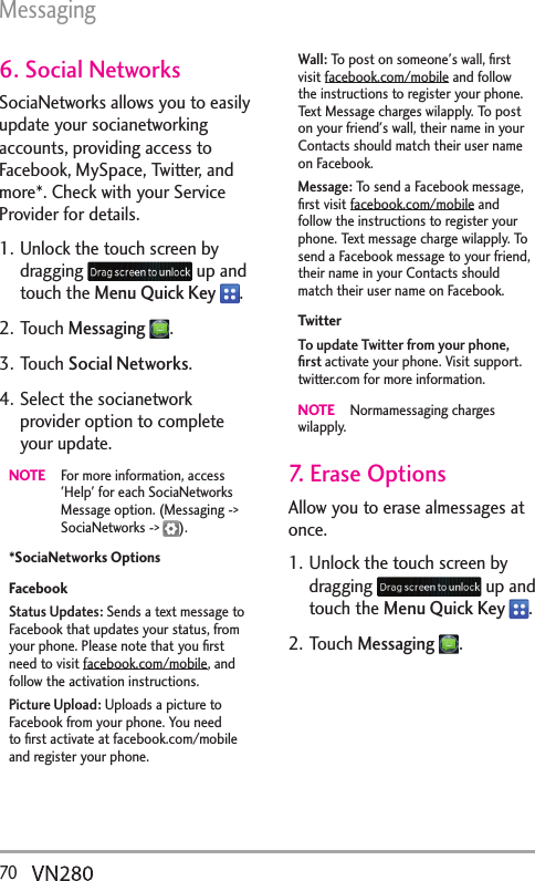 Messaging70  6. Social NetworksSociaNetworks allows you to easily update your socianetworking accounts, providing access to Facebook, MySpace, Twitter, and more*. Check with your Service Provider for details.1. Unlock the touch screen by dragging   up and touch the Menu Quick Key  .2. Touch Messaging .3. Touch Social Networks.4. Select the socianetwork provider option to complete your update.NOTE  For more information, access &apos;Help&apos; for each SociaNetworks Message option. (Messaging -&gt; SociaNetworks -&gt;  ).*SociaNetworks OptionsFacebookStatus Updates: Sends a text message to Facebook that updates your status, from your phone. Please note that you ﬁrst need to visit facebook.com/mobile, and follow the activation instructions.Picture Upload: Uploads a picture to Facebook from your phone. You need to ﬁrst activate at facebook.com/mobile and register your phone.Wall: To post on someone&apos;s wall, ﬁrst visit facebook.com/mobile and follow the instructions to register your phone. Text Message charges wilapply. To post on your friend&apos;s wall, their name in your Contacts should match their user name on Facebook. Message: To send a Facebook message, ﬁrst visit facebook.com/mobile and follow the instructions to register your phone. Text message charge wilapply. To send a Facebook message to your friend, their name in your Contacts should match their user name on Facebook. TwitterTo update Twitter from your phone, ﬁrst activate your phone. Visit support.twitter.com for more information.NOTE   Normamessaging charges wilapply. 7. Erase OptionsAllow you to erase almessages at once.1. Unlock the touch screen by dragging   up and touch the Menu Quick Key  .2. Touch Messaging .