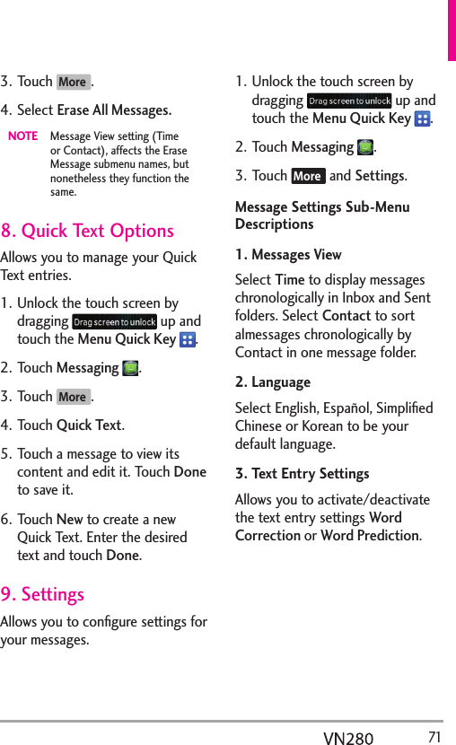   713. Touch More .4. Select Erase All Messages.NOTE  Message View setting (Time or Contact), affects the Erase Message submenu names, but nonetheless they function the same. 8. Quick Text OptionsAllows you to manage your Quick Text entries.1. Unlock the touch screen by dragging   up and touch the Menu Quick Key  .2. Touch Messaging .3. Touch More .4. Touch Quick Text.5. Touch a message to view its content and edit it. Touch Done to save it.6. Touch New to create a new Quick Text. Enter the desired text and touch Done.9. SettingsAllows you to conﬁgure settings for your messages.1. Unlock the touch screen by dragging   up and touch the Menu Quick Key  .2. Touch Messaging .3. Touch More  and Settings.Message Settings Sub-Menu Descriptions1. Messages ViewSelect Time to display messages chronologically in Inbox and Sent folders. Select Contact to sort almessages chronologically by Contact in one message folder.2. LanguageSelect English, Español, Simpliﬁed Chinese or Korean to be your default language.3. Text Entry SettingsAllows you to activate/deactivate the text entry settings Word Correction or Word Prediction.