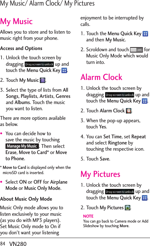 84  /[/WUKE#NCTO%NQEM/[2KEVWTGUMy MusicAllows you to store and to listen to music right from your phone. Access and Options1. Unlock the touch screen by dragging   up and touch the Menu Quick Key  .2. Touch My Music  .3. Select the type of lists from All Songs, Playlists, Artists, Genres and Albums. Touch the music you want to listen.There are more options available as below.You can decide how to save the music by touching Manage My Music. Then select Erase, Move to Card* or Move to Phone.*  Move to Card is displayed only when the microSD card is inserted.Select ON or OFF for Airplane Mode or Music Only Mode.About Music Only ModeMusic Only mode allows you to listen exclusively to your music (as you do with MP3 players). Set Music Only mode to On if you don&apos;t want your listening enjoyment to be interrupted by calls. 1. Touch the Menu Quick Key   and then My Music.2. Scroldown and touch  for Music Only Mode which would turn into.Alarm Clock1. Unlock the touch screen by dragging   up and touch the Menu Quick Key  .2. Touch Alarm Clock  .3. When the pop-up appears, touch Yes.4. You can Set Time, set Repeat and select Ringtone by touching the respective icon.5. Touch Save.My Pictures1. Unlock the touch screen by dragging   up and touch the Menu Quick Key  .2. Touch My Pictures  .NOTE You can go back to Camera mode or Add Slideshow by touching More.
