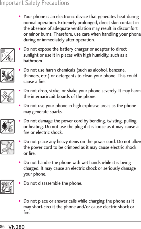 Important Safety Precautions 86  Your phone is an electronic device that generates heat during normal operation. Extremely prolonged, direct skin contact in the absence of adequate ventilation may result in discomfort or minor burns. Therefore, use care when handling your phone during or immediately after operation.Do not expose the battery charger or adapter to direct sunlight or use it in places with high humidity, such as a bathroom.Do not use harsh chemicals (such as alcohol, benzene, thinners, etc.) or detergents to clean your phone. This could cause a ﬁre.Do not drop, strike, or shake your phone severely. It may harm the internacircuit boards of the phone.Do not use your phone in high explosive areas as the phone may generate sparks.Do not damage the power cord by bending, twisting, pulling, or heating. Do not use the plug if it is loose as it may cause a ﬁre or electric shock.Do not place any heavy items on the power cord. Do not allow the power cord to be crimped as it may cause electric shock or ﬁre.Do not handle the phone with wet hands while it is being charged. It may cause an electric shock or seriously damage your phone.Do not disassemble the phone.Do not place or answer calls while charging the phone as it may short-circuit the phone and/or cause electric shock or ﬁre.