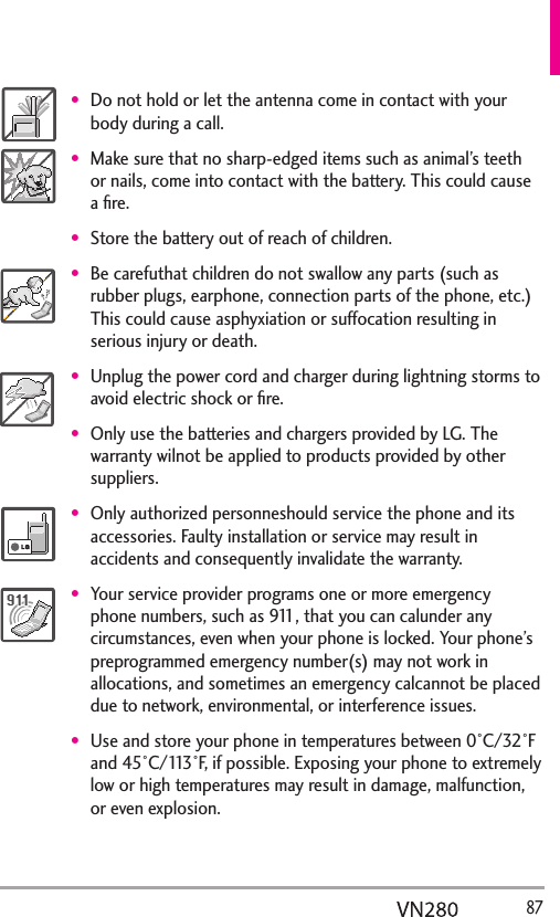   87Do not hold or let the antenna come in contact with your body during a call.Make sure that no sharp-edged items such as animal’s teeth or nails, come into contact with the battery. This could cause a ﬁre.Store the battery out of reach of children.Be carefuthat children do not swallow any parts (such as rubber plugs, earphone, connection parts of the phone, etc.) This could cause asphyxiation or suffocation resulting in serious injury or death.Unplug the power cord and charger during lightning storms to avoid electric shock or ﬁre.Only use the batteries and chargers provided by LG. The warranty wilnot be applied to products provided by other suppliers.Only authorized personneshould service the phone and its accessories. Faulty installation or service may result in accidents and consequently invalidate the warranty.Your service provider programs one or more emergency phone numbers, such as 911, that you can calunder any circumstances, even when your phone is locked. Your phone’s preprogrammed emergency number(s) may not work in allocations, and sometimes an emergency calcannot be placed due to network, environmental, or interference issues.Use and store your phone in temperatures between 0°C/32°F and 45°C/113°F, if possible. Exposing your phone to extremely low or high temperatures may result in damage, malfunction, or even explosion.