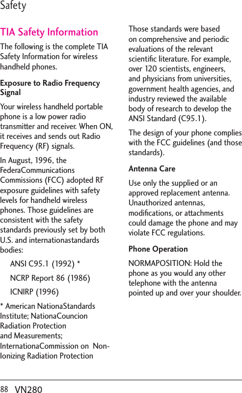 88  5CHGV[TIA Safety InformationThe following is the complete TIA Safety Information for wireless handheld phones. Exposure to Radio Frequency SignalYour wireless handheld portable phone is a low power radio transmitter and receiver. When ON, it receives and sends out Radio Frequency (RF) signals.In August, 1996, the FederaCommunications Commissions (FCC) adopted RF exposure guidelines with safety levels for handheld wireless phones. Those guidelines are consistent with the safety standards previously set by both U.S. and internationastandards bodies:  ANSI C95.1 (1992) *  NCRP Report 86 (1986) ICNIRP (1996)* American NationaStandards Institute; NationaCouncion Radiation Protection and Measurements; InternationaCommission on  Non-Ionizing Radiation Protection Those standards were based on comprehensive and periodic evaluations of the relevant scientiﬁc literature. For example, over 120 scientists, engineers, and physicians from universities, government health agencies, and industry reviewed the available body of research to develop the ANSI Standard (C95.1).The design of your phone complies with the FCC guidelines (and those standards).Antenna CareUse only the supplied or an approved replacement antenna. Unauthorized antennas, modiﬁcations, or attachments could damage the phone and may violate FCC regulations.Phone OperationNORMAPOSITION: Hold the phone as you would any other telephone with the antenna pointed up and over your shoulder.