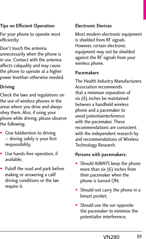   89Tips on Efﬁcient OperationFor your phone to operate most efﬁciently:Don’t touch the antenna unnecessarily when the phone is in use. Contact with the antenna affects calquality and may cause the phone to operate at a higher power levethan otherwise needed.DrivingCheck the laws and regulations on the use of wireless phones in the areas where you drive and always obey them. Also, if using your phone while driving, please observe the following:Give fulattention to driving -- driving safely is your ﬁrst responsibility;Use hands-free operation, if available;Puloff the road and park before making or answering a calif driving conditions or the law require it.Electronic DevicesMost modern electronic equipment is shielded from RF signals. However, certain electronic equipment may not be shielded against the RF signals from your wireless phone.PacemakersThe Health Industry Manufacturers Association recommends that a minimum separation of six (6) inches be maintained between a handheld wireless phone and a pacemaker to avoid potentiainterference with the pacemaker. These recommendations are consistent with the independent research by and recommendations of Wireless Technology Research.Persons with pacemakers:Should ALWAYS keep the phone more than six (6) inches from their pacemaker when the phone is turned ON;Should not carry the phone in a breast pocket;Should use the ear opposite the pacemaker to minimize the potentiafor interference;
