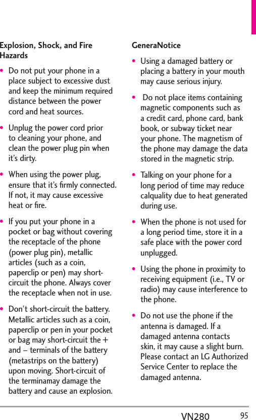  95Explosion, Shock, and Fire HazardsDo not put your phone in a place subject to excessive dust and keep the minimum required distance between the power cord and heat sources.Unplug the power cord prior to cleaning your phone, and clean the power plug pin when it’s dirty.When using the power plug, ensure that it’s ﬁrmly connected. If not, it may cause excessive heat or ﬁre.If you put your phone in a pocket or bag without covering the receptacle of the phone (power plug pin), metallic articles (such as a coin, paperclip or pen) may short-circuit the phone. Always cover the receptacle when not in use.Don’t short-circuit the battery. Metallic articles such as a coin, paperclip or pen in your pocket or bag may short-circuit the + and – terminals of the battery (metastrips on the battery) upon moving. Short-circuit of the terminamay damage the battery and cause an explosion.GeneraNoticeUsing a damaged battery or placing a battery in your mouth may cause serious injury. Do not place items containing magnetic components such as a credit card, phone card, bank book, or subway ticket near your phone. The magnetism of the phone may damage the data stored in the magnetic strip.Talking on your phone for a long period of time may reduce calquality due to heat generated during use.When the phone is not used for a long period time, store it in a safe place with the power cord unplugged.Using the phone in proximity to receiving equipment (i.e., TV or radio) may cause interference to the phone.Do not use the phone if the antenna is damaged. If a damaged antenna contacts skin, it may cause a slight burn. Please contact an LG Authorized Service Center to replace the damaged antenna.