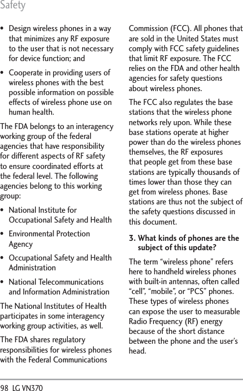 Safety98  LG VN370  Design wireless phones in a way that minimizes any RF exposure to the user that is not necessary for device function; and Cooperate in providing users of wireless phones with the best possible information on possible effects of wireless phone use on human health.The FDA belongs to an interagency working group of the federal agencies that have responsibility for different aspects of RF safety to ensure coordinated efforts at the federal level. The following agencies belong to this working group: National Institute for Occupational Safety and Health Environmental Protection Agency Occupational Safety and Health Administration National Telecommunications and Information AdministrationThe National Institutes of Health participates in some interagency working group activities, as well.The FDA shares regulatory responsibilities for wireless phones with the Federal Communications Commission (FCC). All phones that are sold in the United States must comply with FCC safety guidelines that limit RF exposure. The FCC relies on the FDA and other health agencies for safety questions about wireless phones.The FCC also regulates the base stations that the wireless phone networks rely upon. While these base stations operate at higher power than do the wireless phones themselves, the RF exposures that people get from these base stations are typically thousands of times lower than those they can get from wireless phones. Base stations are thus not the subject of the safety questions discussed in this document.3.  What kinds of phones are the subject of this update?The term “wireless phone” refers here to handheld wireless phones with built-in antennas, often called “cell”, “mobile”, or “PCS” phones. These types of wireless phones can expose the user to measurable Radio Frequency (RF) energy because of the short distance between the phone and the user’s head. 