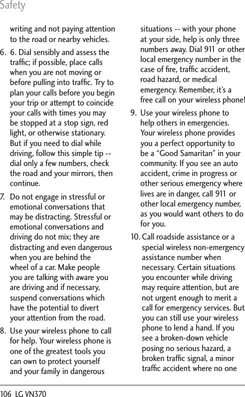 Safety106  LG VN370 writing and not paying attention to the road or nearby vehicles.6.  6. Dial sensibly and assess the trafﬁc; if possible, place calls when you are not moving or before pulling into trafﬁc. Try to plan your calls before you begin your trip or attempt to coincide your calls with times you may be stopped at a stop sign, red light, or otherwise stationary. But if you need to dial while driving, follow this simple tip -- dial only a few numbers, check the road and your mirrors, then continue. 7.  Do not engage in stressful or emotional conversations that may be distracting. Stressful or emotional conversations and driving do not mix; they are distracting and even dangerous when you are behind the wheel of a car. Make people you are talking with aware you are driving and if necessary, suspend conversations which have the potential to divert your attention from the road.8.  Use your wireless phone to call for help. Your wireless phone is one of the greatest tools you can own to protect yourself and your family in dangerous situations -- with your phone at your side, help is only three numbers away. Dial 911 or other local emergency number in the case of ﬁre, trafﬁc accident, road hazard, or medical emergency. Remember, it’s a free call on your wireless phone! 9.  Use your wireless phone to help others in emergencies. Your wireless phone provides you a perfect opportunity to be a “Good Samaritan” in your community. If you see an auto accident, crime in progress or other serious emergency where lives are in danger, call 911 or other local emergency number, as you would want others to do for you.10. Call roadside assistance or a special wireless non-emergency assistance number when necessary. Certain situations you encounter while driving may require attention, but are not urgent enough to merit a call for emergency services. But you can still use your wireless phone to lend a hand. If you see a broken-down vehicle posing no serious hazard, a broken trafﬁc signal, a minor trafﬁc accident where no one 