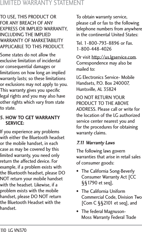 LIMITED WARRANTY STATEMENT 110  LG VN370 TO USE, THIS PRODUCT OR FOR ANY BREACH OF ANY EXPRESS OR IMPLIED WARRANTY, INCLUDING THE IMPLIED WARRANTY OF MARKETABILITY APPLICABLE TO THIS PRODUCT.Some states do not allow the exclusive limitation of incidental or consequential damages or limitations on how long an implied warranty lasts; so these limitations or exclusions may not apply to you. This warranty gives you speciﬁc legal rights and you may also have other rights which vary from state to state.5.  HOW TO GET WARRANTY SERVICE:If you experience any problems with either the Bluetooth headset or the mobile handset, in each case as may be covered by this limited warranty, you need only return the affected device. For example, if a problem exists with the Bluetooth headset, please DO NOT return your mobile handset with the headset. Likewise, if a problem exists with the mobile handset, please DO NOT return the Bluetooth Headset with the handset.To obtain warranty service, please call or fax to the following telephone numbers from anywhere in the continental United States: Tel. 1-800-793-8896 or Fax. 1-800-448-4026Or visit http://us.lgservice.com. Correspondence may also be mailed to:LG Electronics Service- Mobile Handsets, P.O. Box 240007, Huntsville, AL 35824DO NOT RETURN YOUR PRODUCT TO THE ABOVE ADDRESS. Please call or write for the location of the LG authorized service center nearest you and for the procedures for obtaining warranty claims.7.11 Warranty LawsThe following laws govern warranties that arise in retail sales of consumer goods: The California Song-Beverly Consumer Warranty Act [CC §§1790 et seq], The California Uniform Commercial Code, Division Two [Com C §§2101 et seq], and The federal Magnuson-Moss Warranty Federal Trade 