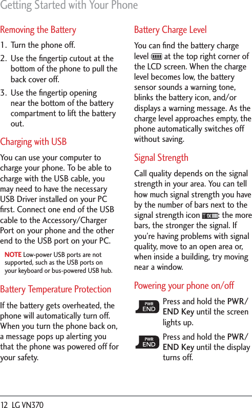 Getting Started with Your Phone12  LG VN370 Removing the Battery1.  Turn the phone off.2.  Use the ﬁngertip cutout at the bottom of the phone to pull the back cover off.3.  Use the ﬁngertip opening near the bottom of the battery compartment to lift the battery out.Charging with USBYou can use your computer to charge your phone. To be able to charge with the USB cable, you may need to have the necessary USB Driver installed on your PC ﬁrst. Connect one end of the USB cable to the Accessory/Charger Port on your phone and the other end to the USB port on your PC.NOTE Low-power USB ports are not supported, such as the USB ports on your keyboard or bus-powered USB hub.Battery Temperature Protection If the battery gets overheated, the phone will automatically turn off. When you turn the phone back on, a message pops up alerting you that the phone was powered off for your safety.Battery Charge LevelYou can ﬁnd the battery charge level   at the top right corner of the LCD screen. When the charge level becomes low, the battery sensor sounds a warning tone, blinks the battery icon, and/or displays a warning message. As the charge level approaches empty, the phone automatically switches off without saving. Signal StrengthCall quality depends on the signal strength in your area. You can tell how much signal strength you have by the number of bars next to the signal strength icon  : the more bars, the stronger the signal. If you’re having problems with signal quality, move to an open area or, when inside a building, try moving near a window.Powering your phone on/offPress and hold the PWR/END Key until the screen lights up.Press and hold the PWR/END Key until the display turns off.