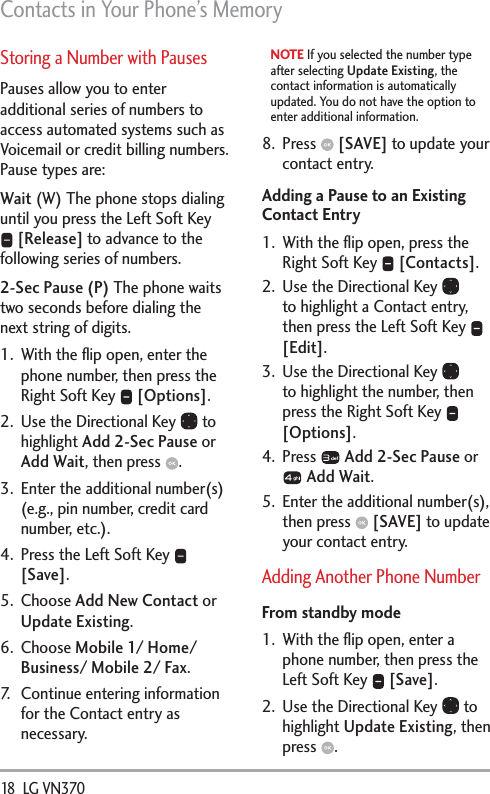 Contacts in Your Phone’s Memory18  LG VN370 Storing a Number with PausesPauses allow you to enter additional series of numbers to access automated systems such as Voicemail or credit billing numbers. Pause types are: Wait (W) The phone stops dialing until you press the Left Soft Key  [Release] to advance to the following series of numbers. 2-Sec Pause (P) The phone waits two seconds before dialing the next string of digits.1.  With the ﬂip open, enter the phone number, then press the Right Soft Key   [Options].2.  Use the Directional Key   to highlight Add 2-Sec Pause or Add Wait, then press  .3.  Enter the additional number(s) (e.g., pin number, credit card number, etc.).4.  Press the Left Soft Key   [Save].5. Choose Add New Contact or Update Existing. 6. Choose Mobile 1/ Home/ Business/ Mobile 2/ Fax. 7.  Continue entering information for the Contact entry as necessary.NOTE If you selected the number type after selecting Update Existing, the contact information is automatically updated. You do not have the option to enter additional information.8. Press   [SAVE] to update your contact entry.Adding a Pause to an Existing Contact Entry1.  With the ﬂip open, press the Right Soft Key   [Contacts].2.  Use the Directional Key   to highlight a Contact entry, then press the Left Soft Key   [Edit].3.  Use the Directional Key   to highlight the number, then press the Right Soft Key   [Options].4. Press   Add 2-Sec Pause or  Add Wait.5.  Enter the additional number(s), then press   [SAVE] to update your contact entry.Adding Another Phone NumberFrom standby mode1.  With the ﬂip open, enter a phone number, then press the Left Soft Key   [Save]. 2.  Use the Directional Key   to highlight Update Existing, then press  .