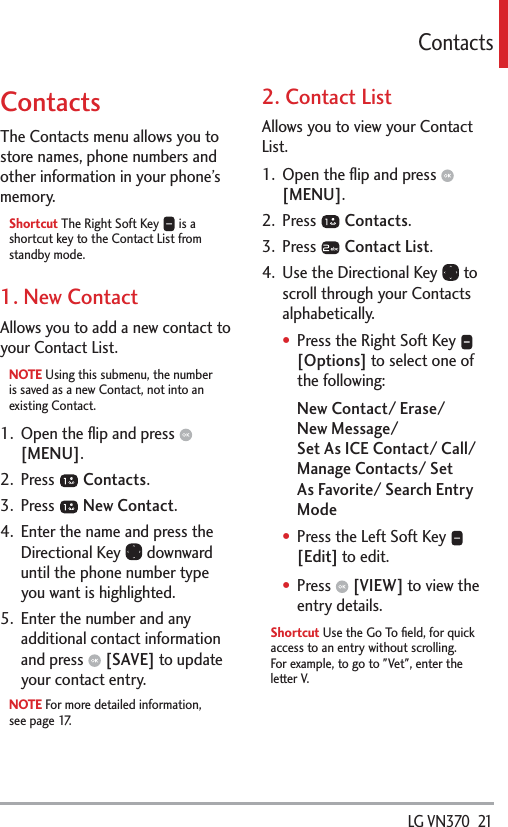  LG VN370  21ContactsContactsThe Contacts menu allows you to store names, phone numbers and other information in your phone’s memory. Shortcut The Right Soft Key   is a shortcut key to the Contact List from standby mode.1. New ContactAllows you to add a new contact to your Contact List.NOTE Using this submenu, the number is saved as a new Contact, not into an existing Contact.1.  Open the ﬂip and press   [MENU]. 2. Press   Contacts.3. Press   New Contact.4.  Enter the name and press the Directional Key   downward until the phone number type you want is highlighted.5.  Enter the number and any additional contact information and press   [SAVE] to update your contact entry.NOTE For more detailed information, see page 17.2. Contact ListAllows you to view your Contact List.1.  Open the ﬂip and press   [MENU]. 2. Press   Contacts.3. Press   Contact List.4.  Use the Directional Key   to scroll through your Contacts alphabetically.Press the Right Soft Key   [Options] to select one of the following:New Contact/ Erase/  New Message/  Set As ICE Contact/ Call/ Manage Contacts/ Set As Favorite/ Search Entry ModePress the Left Soft Key   [Edit] to edit.Press   [VIEW] to view the entry details.Shortcut Use the Go To ﬁeld, for quick access to an entry without scrolling. For example, to go to &quot;Vet&quot;, enter the letter V.