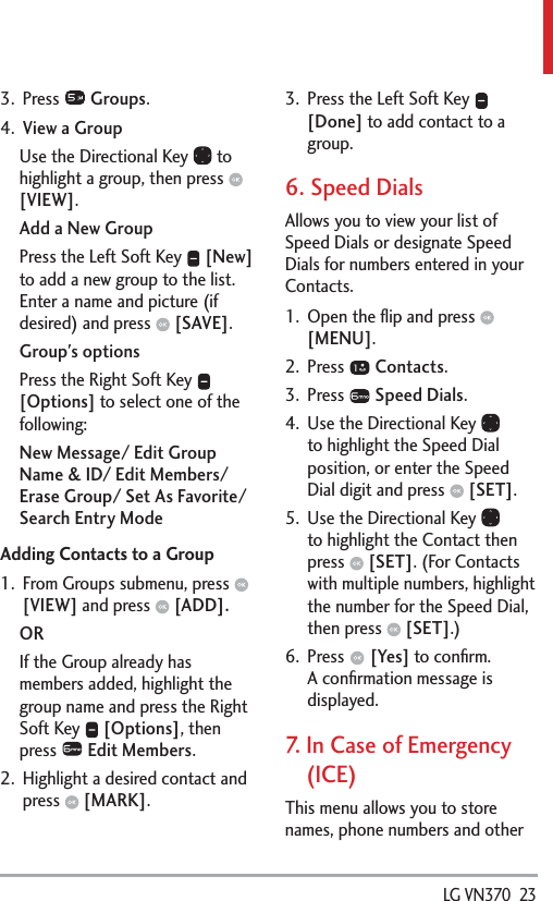  LG VN370  233. Press   Groups.4.  View a GroupUse the Directional Key   to highlight a group, then press   [VIEW].Add a New GroupPress the Left Soft Key   [New] to add a new group to the list. Enter a name and picture (if desired) and press   [SAVE]. Group&apos;s optionsPress the Right Soft Key   [Options] to select one of the following:New Message/ Edit Group Name &amp; ID/ Edit Members/ Erase Group/ Set As Favorite/ Search Entry ModeAdding Contacts to a Group1.  From Groups submenu, press   [VIEW] and press   [ADD].ORIf the Group already has members added, highlight the group name and press the Right Soft Key   [Options], then press   Edit Members.2.  Highlight a desired contact and press   [MARK].3.  Press the Left Soft Key   [Done] to add contact to a group. 6. Speed DialsAllows you to view your list of Speed Dials or designate Speed Dials for numbers entered in your Contacts.1.  Open the ﬂip and press   [MENU]. 2. Press   Contacts.3. Press   Speed Dials.4.  Use the Directional Key   to highlight the Speed Dial position, or enter the Speed Dial digit and press   [SET].5.  Use the Directional Key   to highlight the Contact then press   [SET]. (For Contacts with multiple numbers, highlight the number for the Speed Dial, then press   [SET].)6. Press   [Yes] to conﬁrm.A conﬁrmation message is displayed.7.   In Case of Emergency (ICE)This menu allows you to store names, phone numbers and other 