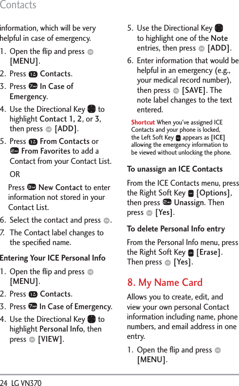 Contacts24  LG VN370 information, which will be very helpful in case of emergency.1.  Open the ﬂip and press   [MENU]. 2. Press   Contacts.3. Press   In Case of Emergency.4.  Use the Directional Key   to highlight Contact 1, 2, or 3, then press   [ADD].5. Press   From Contacts or  From Favorites to add a Contact from your Contact List. ORPress   New Contact to enter information not stored in your Contact List.6.  Select the contact and press  .7.  The Contact label changes to the speciﬁed name. Entering Your ICE Personal Info1.  Open the ﬂip and press   [MENU]. 2. Press   Contacts.3. Press   In Case of Emergency.4.  Use the Directional Key   to highlight Personal Info, then press   [VIEW].5.  Use the Directional Key   to highlight one of the Note entries, then press   [ADD].6.  Enter information that would be helpful in an emergency (e.g., your medical record number), then press   [SAVE]. The note label changes to the text entered.Shortcut When you&apos;ve assigned ICE Contacts and your phone is locked, the Left Soft Key   appears as [ICE] allowing the emergency information to be viewed without unlocking the phone.To unassign an ICE ContactsFrom the ICE Contacts menu, press the Right Soft Key   [Options], then press   Unassign. Then press   [Yes].To delete Personal Info entryFrom the Personal Info menu, press the Right Soft Key   [Erase]. Then press   [Yes].8. My Name CardAllows you to create, edit, and view your own personal Contact information including name, phone numbers, and email address in one entry.1.  Open the ﬂip and press   [MENU]. 