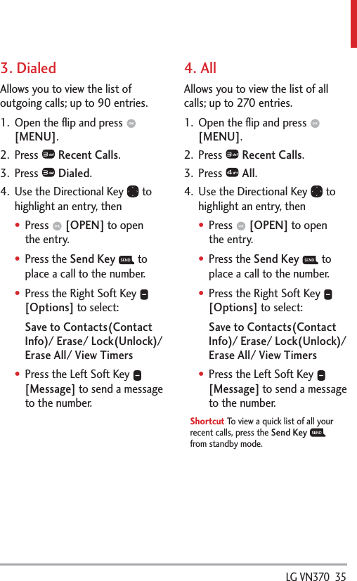  LG VN370  353. DialedAllows you to view the list of outgoing calls; up to 90 entries.1.  Open the ﬂip and press   [MENU]. 2. Press   Recent Calls.3. Press   Dialed.4.  Use the Directional Key   to highlight an entry, thenPress   [OPEN] to open the entry.Press the Send Key  to place a call to the number.Press the Right Soft Key   [Options] to select:Save to Contacts(Contact Info)/ Erase/ Lock(Unlock)/ Erase All/ View TimersPress the Left Soft Key   [Message] to send a message to the number.4. AllAllows you to view the list of all calls; up to 270 entries.1.  Open the ﬂip and press   [MENU]. 2. Press   Recent Calls.3. Press   All.4.  Use the Directional Key   to highlight an entry, thenPress   [OPEN] to open the entry.Press the Send Key  to place a call to the number.Press the Right Soft Key   [Options] to select:Save to Contacts(Contact Info)/ Erase/ Lock(Unlock)/ Erase All/ View TimersPress the Left Soft Key   [Message] to send a message to the number.Shortcut To view a quick list of all your recent calls, press the Send Key  from standby mode.