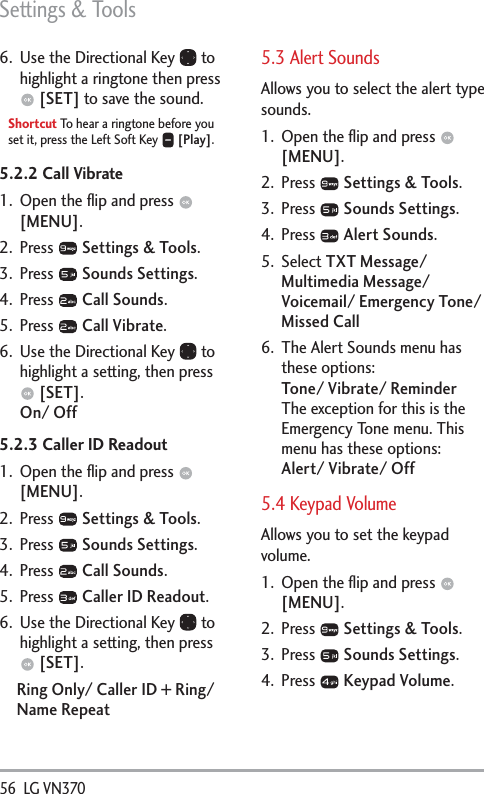 Settings &amp; Tools56  LG VN370 6.  Use the Directional Key   to highlight a ringtone then press  [SET] to save the sound.Shortcut To hear a ringtone before you set it, press the Left Soft Key   [Play].5.2.2 Call Vibrate1.  Open the ﬂip and press   [MENU]. 2. Press   Settings &amp; Tools.3. Press   Sounds Settings.4. Press   Call Sounds.5. Press   Call Vibrate.6.  Use the Directional Key   to highlight a setting, then press  [SET].On/ Off5.2.3 Caller ID Readout1.  Open the ﬂip and press   [MENU]. 2. Press   Settings &amp; Tools.3. Press   Sounds Settings.4. Press   Call Sounds.5. Press   Caller ID Readout.6.  Use the Directional Key   to highlight a setting, then press  [SET].Ring Only/ Caller ID + Ring/ Name Repeat5.3 Alert SoundsAllows you to select the alert type sounds.1.  Open the ﬂip and press   [MENU]. 2. Press   Settings &amp; Tools.3. Press   Sounds Settings.4. Press   Alert Sounds.5. Select TXT Message/ Multimedia Message/ Voicemail/ Emergency Tone/ Missed Call 6.  The Alert Sounds menu has these options: Tone/ Vibrate/ Reminder The exception for this is the Emergency Tone menu. This menu has these options: Alert/ Vibrate/ Off5.4 Keypad Volume Allows you to set the keypad volume.1.  Open the ﬂip and press   [MENU]. 2. Press   Settings &amp; Tools.3. Press   Sounds Settings.4. Press   Keypad Volume.